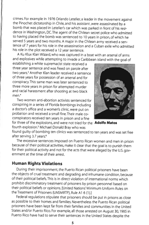 crimes For example in 1976 Orlando Leteliera leade in the movement against the Pinochet dictatorship in Chile, and his assistant were assassinated by a bomb that was placed in Letelier’s car which was parked i front of his sk dence in Washington, DC.The agent of the Chilean secret police who admitted 10 having placed the bomb was sentenced to 10 years in prison,of which he served S years and two months. A major in the Chilean army received a sen- tence of 7 yearsfor his role in the assassination and a Cuban exile who admitted his role in the plot received a 12 year sentence.  A Ku Klux Klan Wizard, who was captured in a boat with an arsenal of arms and explosives while attempting to invade a Caribbean island with the goal of establishing a white supremacist state received a three year sentence and was freed on parole after two years? Another Klan leader received a sentence of three years for possession of an arsenal and for conspiracy.This same man was later sentenced to three more years in prison for attempted murder and racial harassment after shooting at two black men.*  Two women anti-abortion activists sentenced for conspiring in a series of Florida bombings including a doctor’ office and a women’s clinic, were put on probation and received  small fine. Their male co- conspirators received ten years n prison and a fine for three of the explosions,and were not tred for the Adolfo Matos fourth explosion Michael Donald Bray who was. found guilty of bombing ten clinics was sentenced to ten years and was set fiee after serving 3.7 years*  The excessive sentences imposed on Puerto Rican women and men in prison because of their political activites, make it lear that the goal i to punish them for their political activity and not forthe acts that were alleged by the US. gov- emment at the time of their arest.  Human Rights Violations  During their imprisonment, the Puerto Rican political prisoners have been the objects of cruel treatment and degrading and inhumane condition, because: of their poliical beliefs This is in direct violation of international norms which prohibit discriminatory treatment of prisoners by prison personnel based on their politcal beliefs or opinions.[United Nations’ Minimum Uniform Rules on the Treatment of Prisoners (UNSMRTP), Rule A1 6 (1)]  Federal regulations stipulate that prisoners should be put in prisons as close as possible 1o their homes and familes. Nevertheless the Puerto fican poliical prisoners have been kept far from their families and communities in the United States and/or Puerto Rico. For example, allthose arrested on August 30,1985 in Puerto Rico have had to serve their sentences in the United States despite the. 